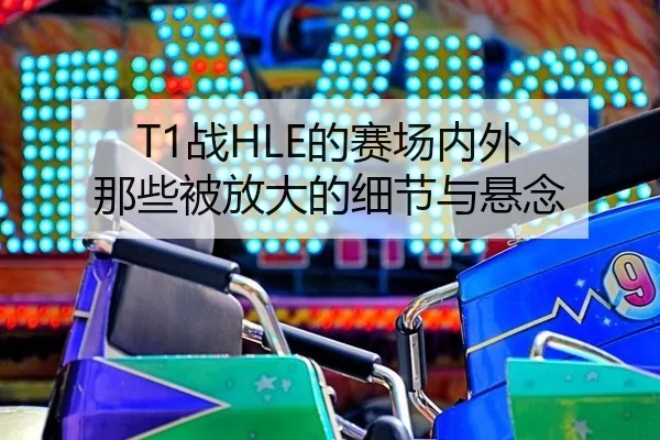 T1战HLE的赛场内外 那些被放大的细节与悬念